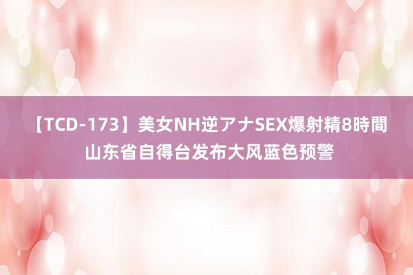 【TCD-173】美女NH逆アナSEX爆射精8時間 山东省自得台发布大风蓝色预警