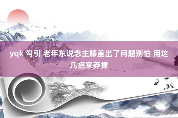 yqk 勾引 老年东说念主膝盖出了问题别怕 用这几招来莽撞