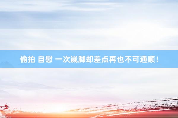 偷拍 自慰 一次崴脚却差点再也不可通顺！