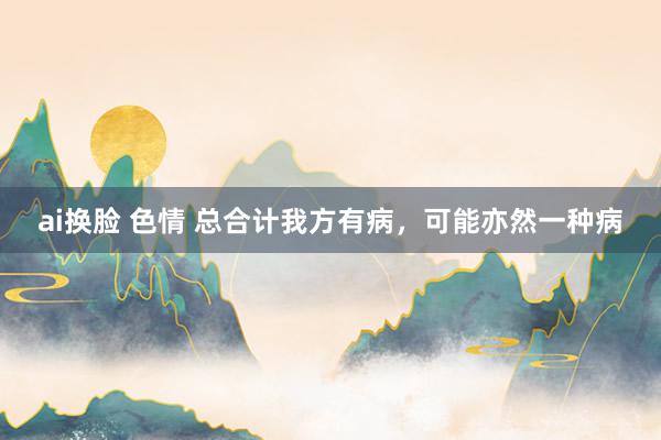 ai换脸 色情 总合计我方有病，可能亦然一种病