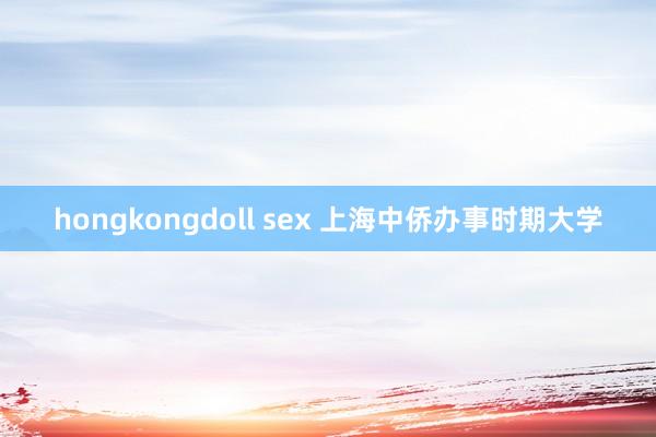 hongkongdoll sex 上海中侨办事时期大学