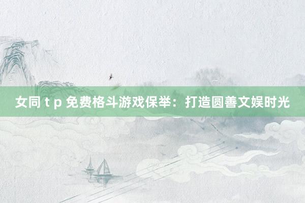 女同 t p 免费格斗游戏保举：打造圆善文娱时光