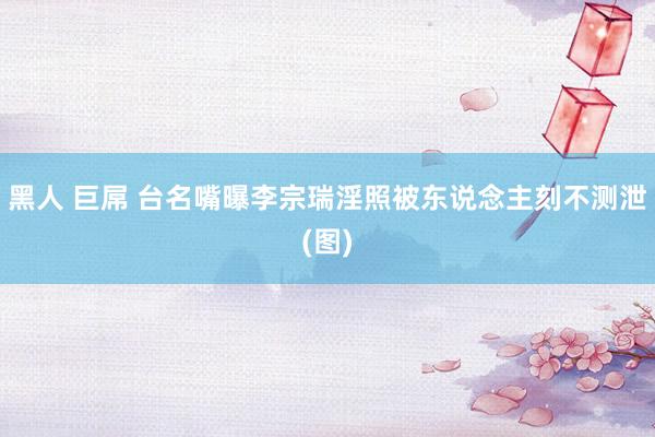 黑人 巨屌 台名嘴曝李宗瑞淫照被东说念主刻不测泄(图)