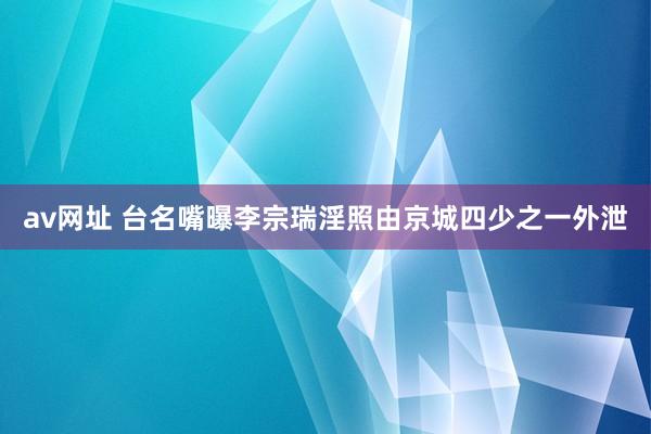 av网址 台名嘴曝李宗瑞淫照由京城四少之一外泄