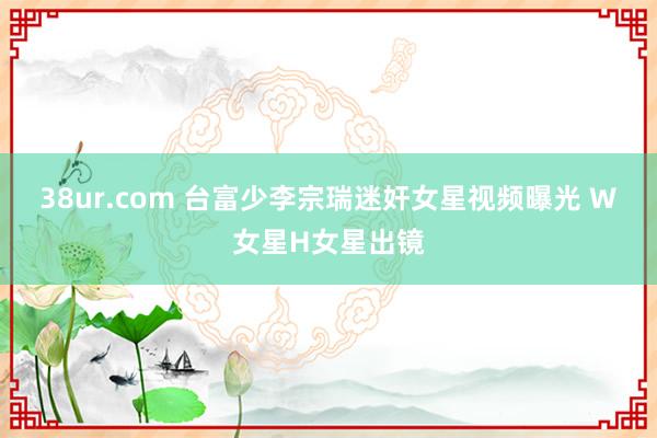 38ur.com 台富少李宗瑞迷奸女星视频曝光 W女星H女星出镜