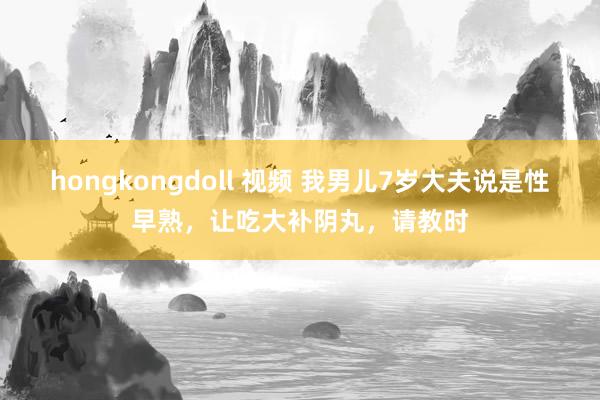 hongkongdoll 视频 我男儿7岁大夫说是性早熟,让吃大补阴丸,请教时