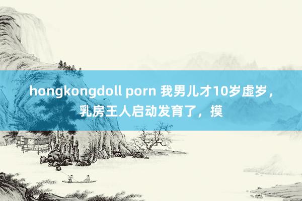 hongkongdoll porn 我男儿才10岁虚岁,乳房王人启动发育了,摸