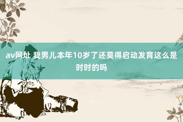 av网址 我男儿本年10岁了还莫得启动发育这么是时时的吗