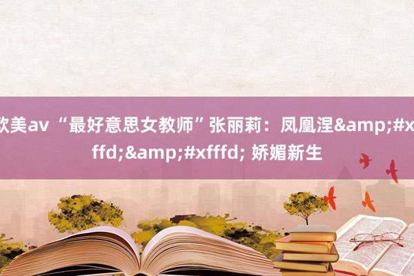 欧美av “最好意思女教师”张丽莉：凤凰涅&#xfffd;&#xfffd; 娇媚新生