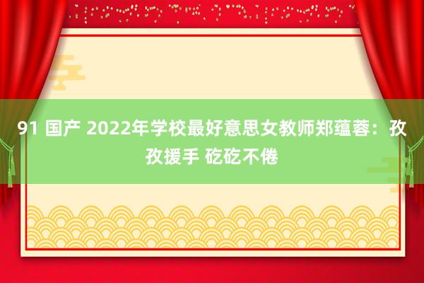 91 国产 2022年学校最好意思女教师郑蕴蓉：孜孜援手 矻矻不倦