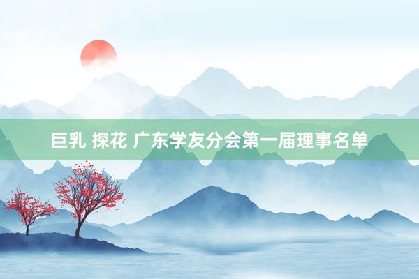 巨乳 探花 广东学友分会第一届理事名单