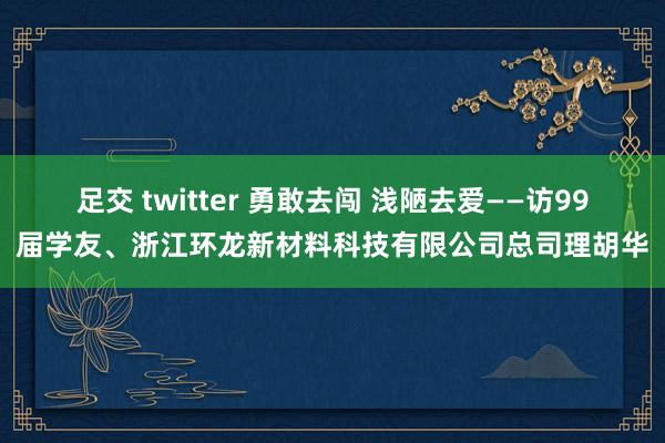 足交 twitter 勇敢去闯 浅陋去爱——访99届学友、浙江环龙新材料科技有限公司总司理胡华