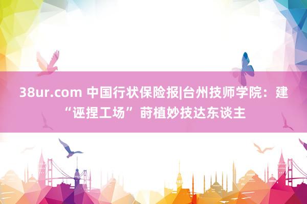 38ur.com 中国行状保险报|台州技师学院：建“诬捏工场” 莳植妙技达东谈主