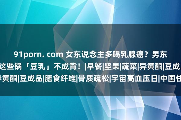 91porn. com 女东说念主多喝乳腺癌？男东说念主多喝会变娘……这些锅「豆乳」不成背！|早餐|坚果|蔬菜|异黄酮|豆成品|膳食纤维|骨质疏松|宇宙高血压日|中国住户膳食指南