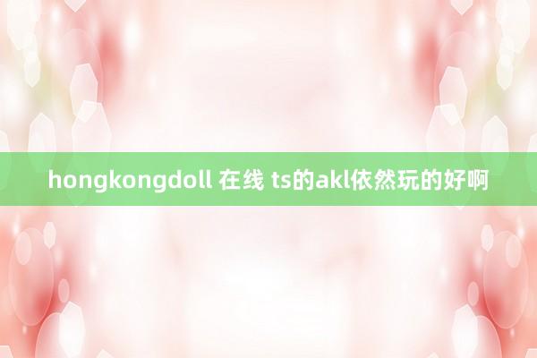 hongkongdoll 在线 ts的akl依然玩的好啊