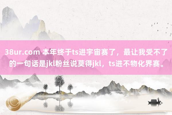 38ur.com 本年终于ts进宇宙赛了，最让我受不了的一句话是jkl粉丝说莫得jkl，ts进不物化界赛。