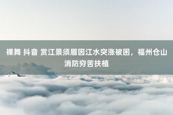 裸舞 抖音 赏江景须眉因江水突涨被困，福州仓山消防穷苦扶植