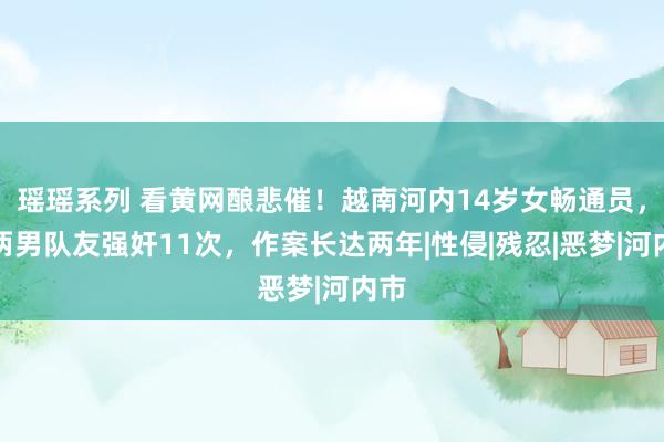 瑶瑶系列 看黄网酿悲催！越南河内14岁女畅通员，被两男队友强奸11次，作案长达两年|性侵|残忍|恶梦|河内市