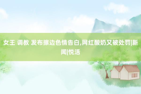 女王 调教 发布擦边色情告白，网红酸奶又被处罚|新闻|悦活