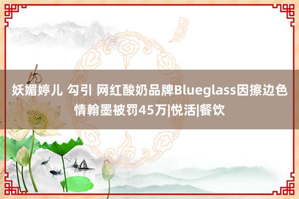 妖媚婷儿 勾引 网红酸奶品牌Blueglass因擦边色情翰墨被罚45万|悦活|餐饮