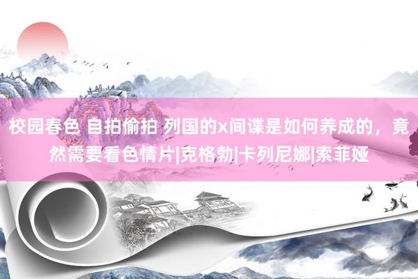 校园春色 自拍偷拍 列国的x间谍是如何养成的，竟然需要看色情片|克格勃|卡列尼娜|索菲娅