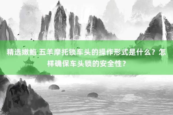 精选嫩鲍 五羊摩托锁车头的操作形式是什么？怎样确保车头锁的安全性？