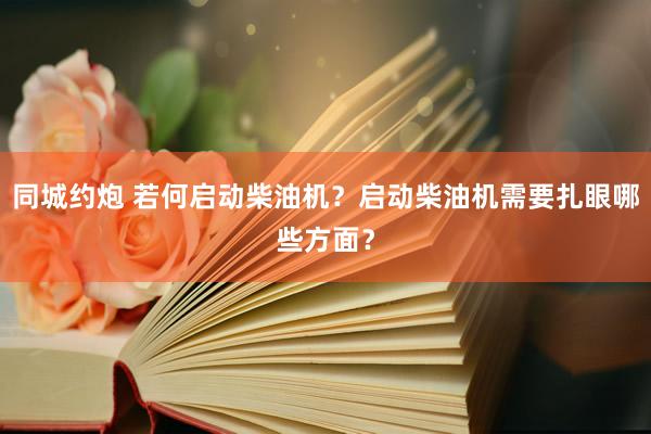 同城约炮 若何启动柴油机？启动柴油机需要扎眼哪些方面？