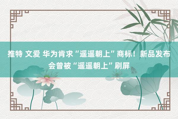推特 文爱 华为肯求“遥遥朝上”商标！新品发布会曾被“遥遥朝上”刷屏