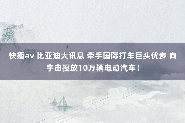 快播av 比亚迪大讯息 牵手国际打车巨头优步 向宇宙投放10万辆电动汽车！