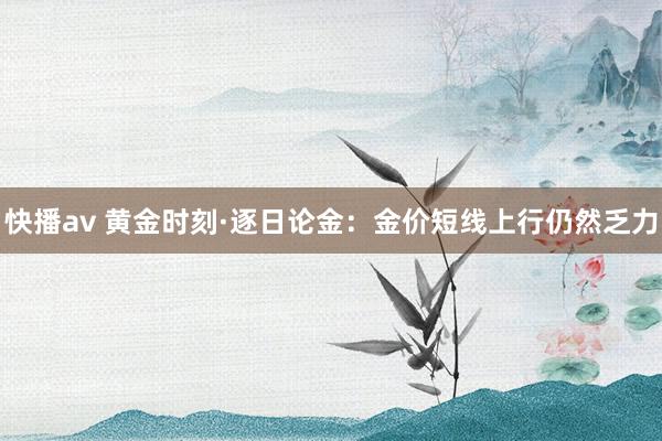 快播av 黄金时刻·逐日论金：金价短线上行仍然乏力