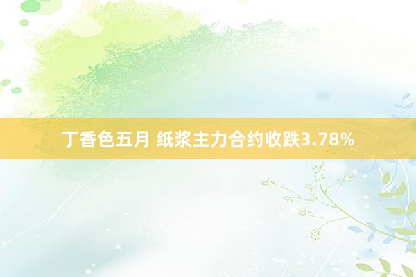 丁香色五月 纸浆主力合约收跌3.78%