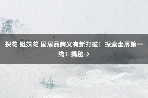 探花 姐妹花 国居品牌又有新打破！探索坐蓐第一线！揭秘→