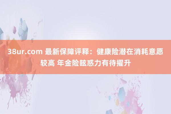 38ur.com 最新保障评释：健康险潜在消耗意愿较高 年金险眩惑力有待擢升