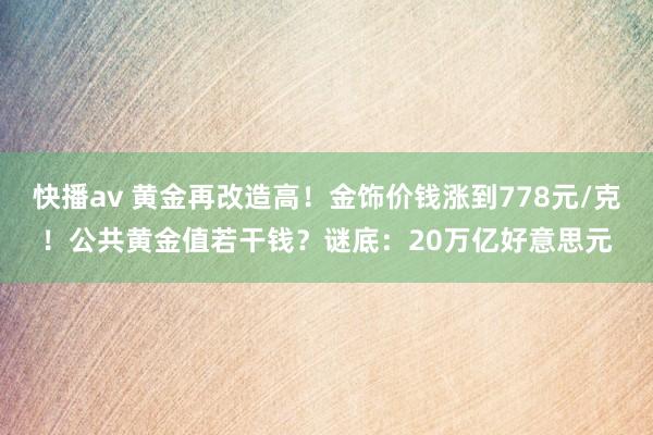 快播av 黄金再改造高！金饰价钱涨到778元/克！公共黄金值若干钱？谜底：20万亿好意思元