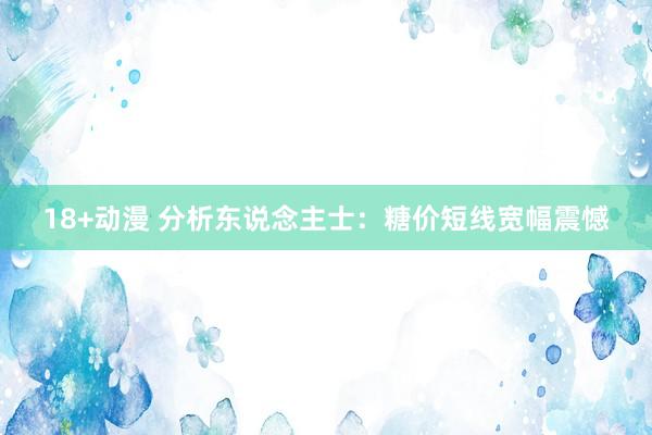 18+动漫 分析东说念主士：糖价短线宽幅震憾