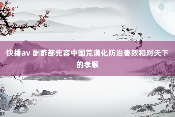 快播av 酬酢部先容中国荒漠化防治奏效和对天下的孝顺
