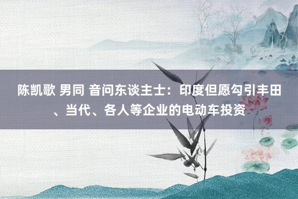 陈凯歌 男同 音问东谈主士：印度但愿勾引丰田、当代、各人等企业的电动车投资