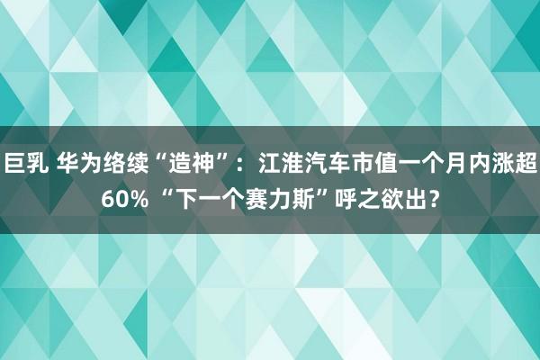 巨乳 华为络续“造神”：江淮汽车市值一个月内涨超60% “下一个赛力斯”呼之欲出？