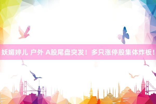 妖媚婷儿 户外 A股尾盘突发！多只涨停股集体炸板！