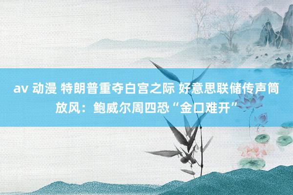 av 动漫 特朗普重夺白宫之际 好意思联储传声筒放风：鲍威尔周四恐“金口难开”