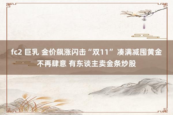 fc2 巨乳 金价飙涨闪击“双11” 凑满减囤黄金不再肆意 有东谈主卖金条炒股