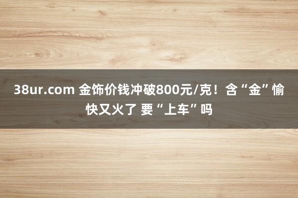 38ur.com 金饰价钱冲破800元/克！含“金”愉快又火了 要“上车”吗