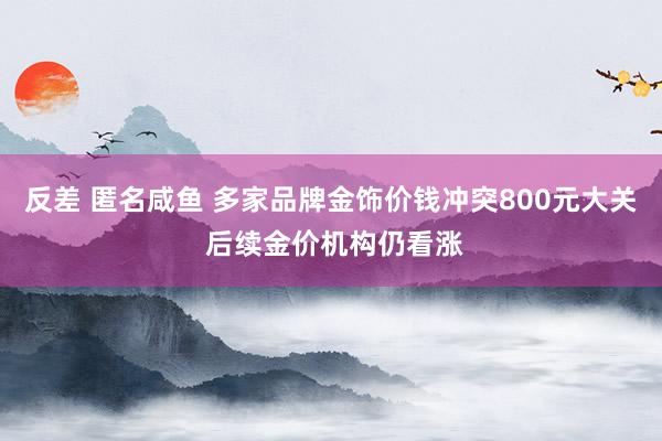 反差 匿名咸鱼 多家品牌金饰价钱冲突800元大关 后续金价机构仍看涨
