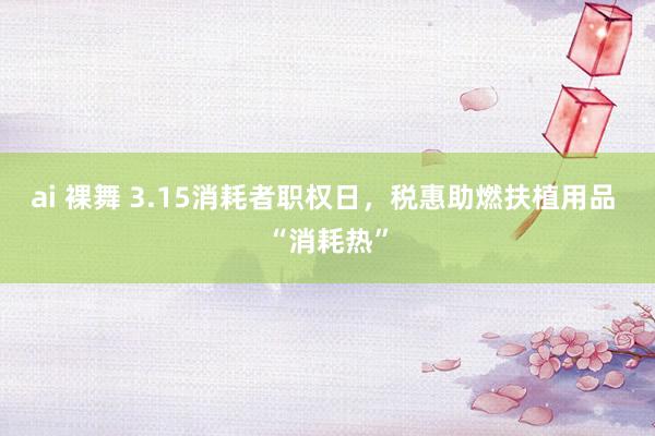 ai 裸舞 3.15消耗者职权日，税惠助燃扶植用品 “消耗热”