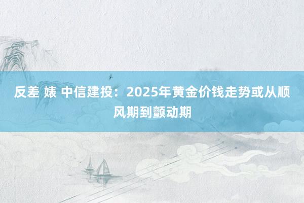 反差 婊 中信建投：2025年黄金价钱走势或从顺风期到颤动期