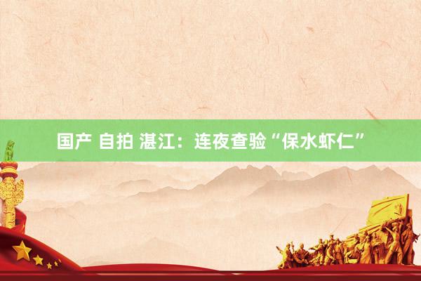 国产 自拍 湛江：连夜查验“保水虾仁”