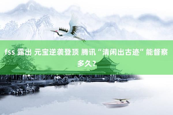 fss 露出 元宝逆袭登顶 腾讯“清闲出古迹”能督察多久？