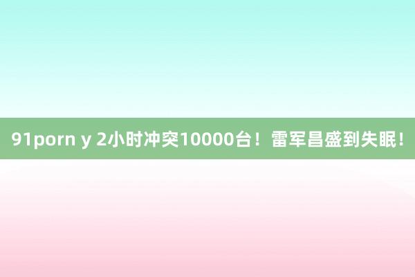 91porn y 2小时冲突10000台！雷军昌盛到失眠！