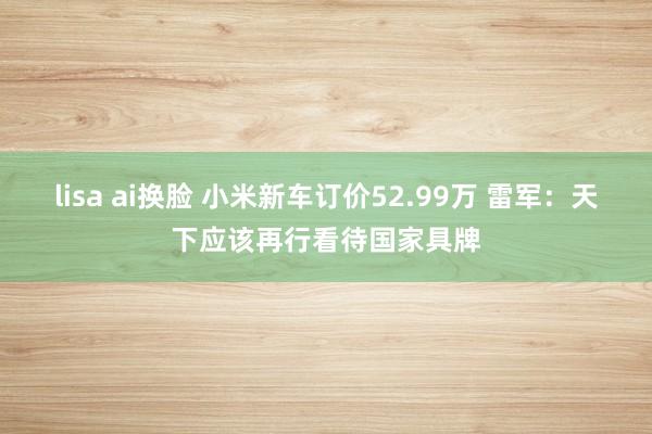lisa ai换脸 小米新车订价52.99万 雷军：天下应该再行看待国家具牌