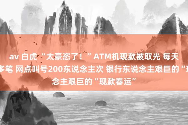 av 白虎 “太豪恣了！”ATM机现款被取光 每天传票100多笔 网点叫号200东说念主次 银行东说念主艰巨的“现款春运”
